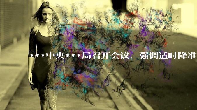 ***中央***局召开会议，强调适时降准降息，提高中低收入群体收入，大力发展服务消费，释放了什么信号？