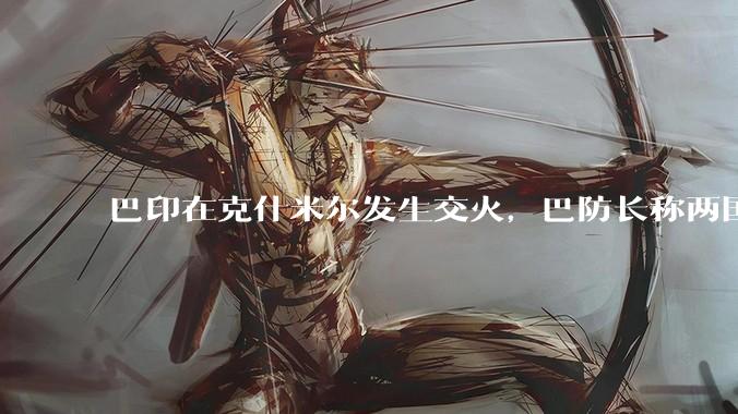 巴印在克什米尔发生交火，巴防长称两国或爆发「全面***」，当地局势如何？爆发全面***的可能性有多大？