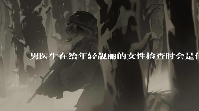 男医生在给年轻靓丽的女性检查时会是什么心态？